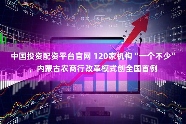 中国投资配资平台官网 120家机构“一个不少”，内蒙古农商行改革模式创全国首例