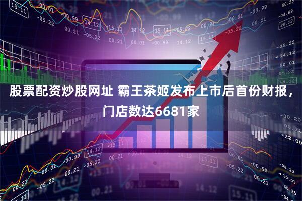 股票配资炒股网址 霸王茶姬发布上市后首份财报，门店数达6681家