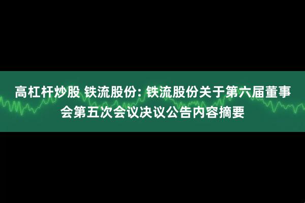 高杠杆炒股 铁流股份: 铁流股份关于第六届董事会第五次会议决议公告内容摘要