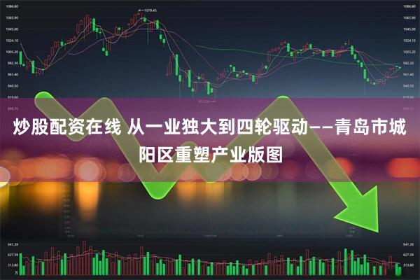 炒股配资在线 从一业独大到四轮驱动——青岛市城阳区重塑产业版图