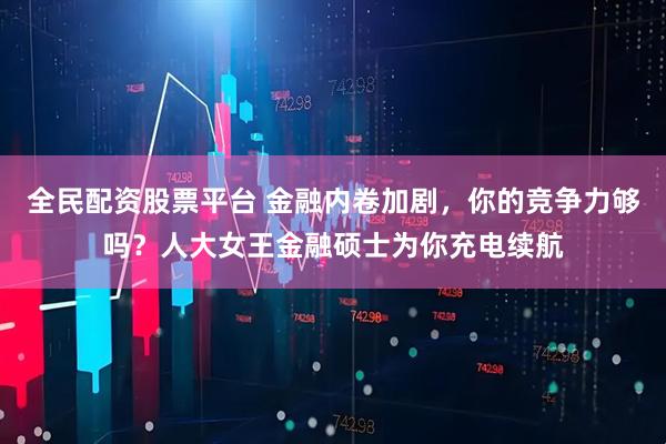 全民配资股票平台 金融内卷加剧，你的竞争力够吗？人大女王金融硕士为你充电续航