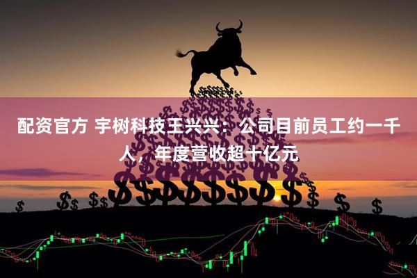配资官方 宇树科技王兴兴：公司目前员工约一千人，年度营收超十亿元