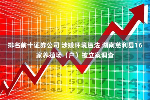 排名前十证券公司 涉嫌环境违法 湖南慈利县16家养殖场（户）被立案调查
