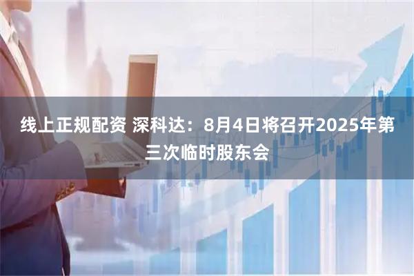 线上正规配资 深科达：8月4日将召开2025年第三次临时股东会