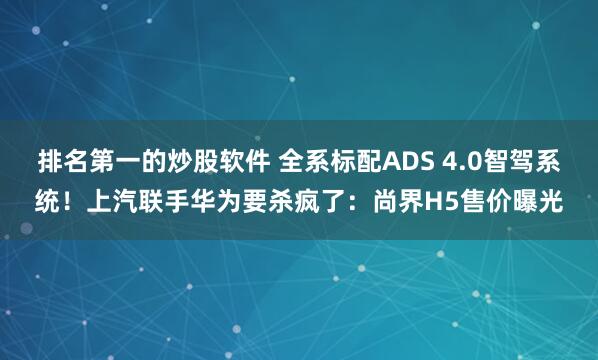 排名第一的炒股软件 全系标配ADS 4.0智驾系统！上汽联手华为要杀疯了：尚界H5售价曝光