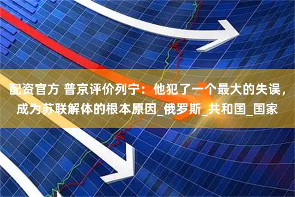 配资官方 普京评价列宁：他犯了一个最大的失误，成为苏联解体的根本原因_俄罗斯_共和国_国家