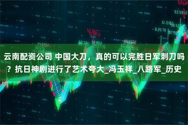 云南配资公司 中国大刀，真的可以完胜日军刺刀吗？抗日神剧进行了艺术夸大_冯玉祥_八路军_历史