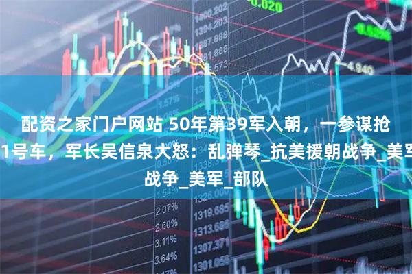 配资之家门户网站 50年第39军入朝，一参谋抢坐军长1号车，军长吴信泉大怒：乱弹琴_抗美援朝战争_美军_部队