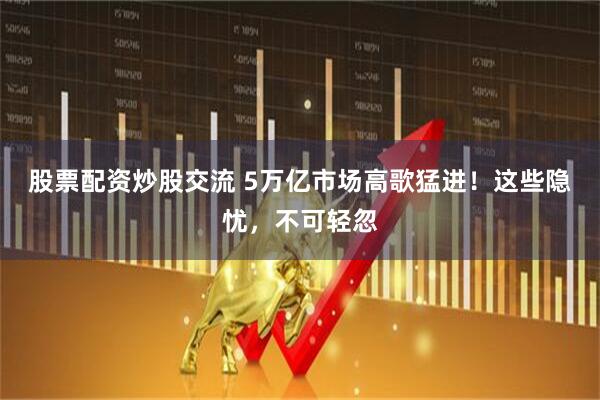 股票配资炒股交流 5万亿市场高歌猛进！这些隐忧，不可轻忽